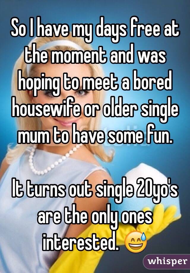 So I have my days free at the moment and was hoping to meet a bored housewife or older single mum to have some fun. 

It turns out single 20yo's are the only ones interested. 😅