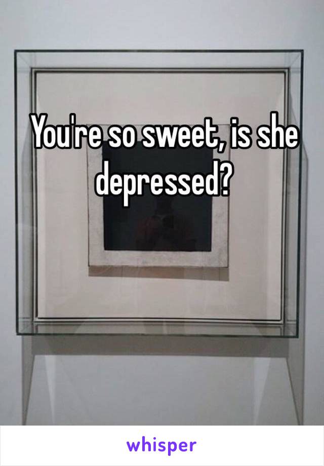 You're so sweet, is she depressed?