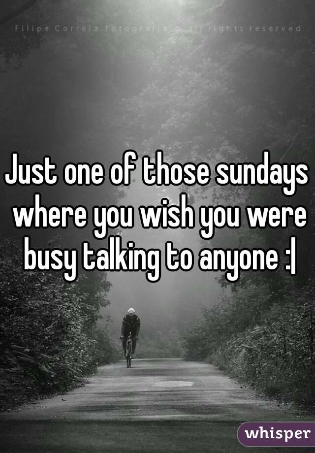 Just one of those sundays where you wish you were busy talking to anyone :|