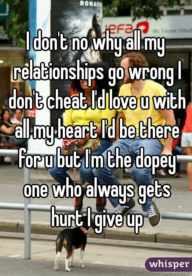 I don't no why all my relationships go wrong I don't cheat I'd love u with all my heart I'd be there for u but I'm the dopey one who always gets hurt I give up