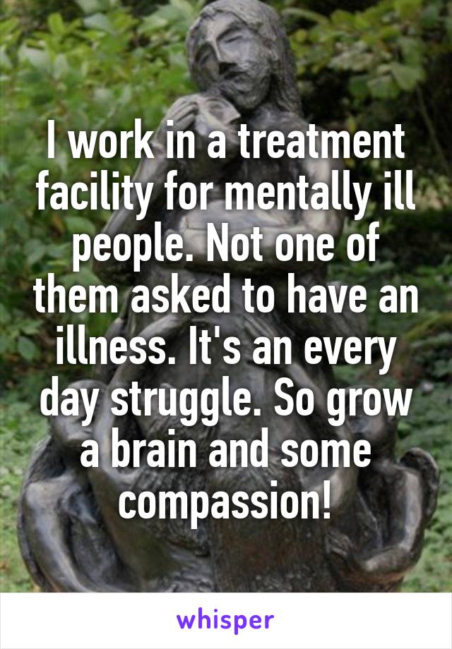 I work in a treatment facility for mentally ill people. Not one of them asked to have an illness. It's an every day struggle. So grow a brain and some compassion!