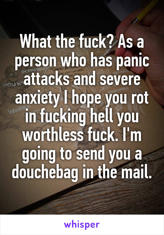 What the fuck? As a person who has panic attacks and severe anxiety I hope you rot in fucking hell you worthless fuck. I'm going to send you a douchebag in the mail. 