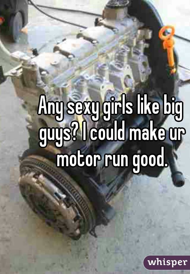 Any sexy girls like big guys? I could make ur motor run good.