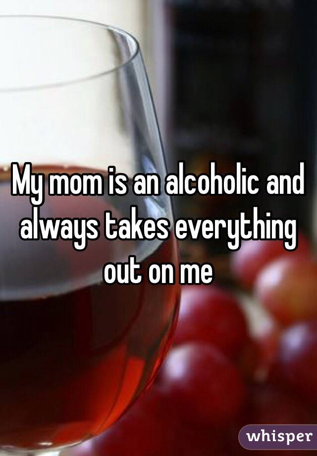 My mom is an alcoholic and always takes everything out on me