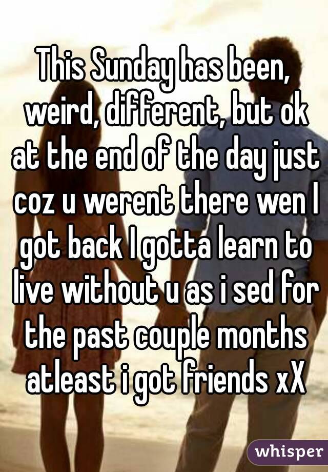 This Sunday has been, weird, different, but ok at the end of the day just coz u werent there wen I got back I gotta learn to live without u as i sed for the past couple months atleast i got friends xX