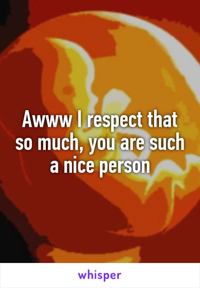 Awww I respect that so much, you are such a nice person