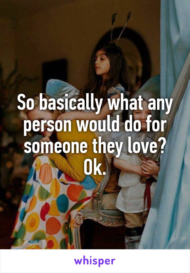 So basically what any person would do for someone they love? Ok.