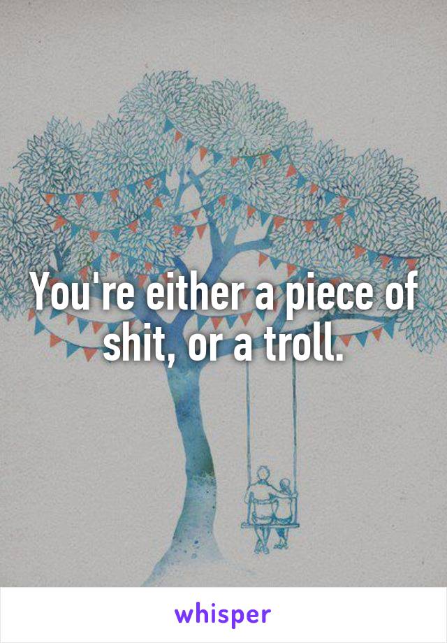 You're either a piece of shit, or a troll.