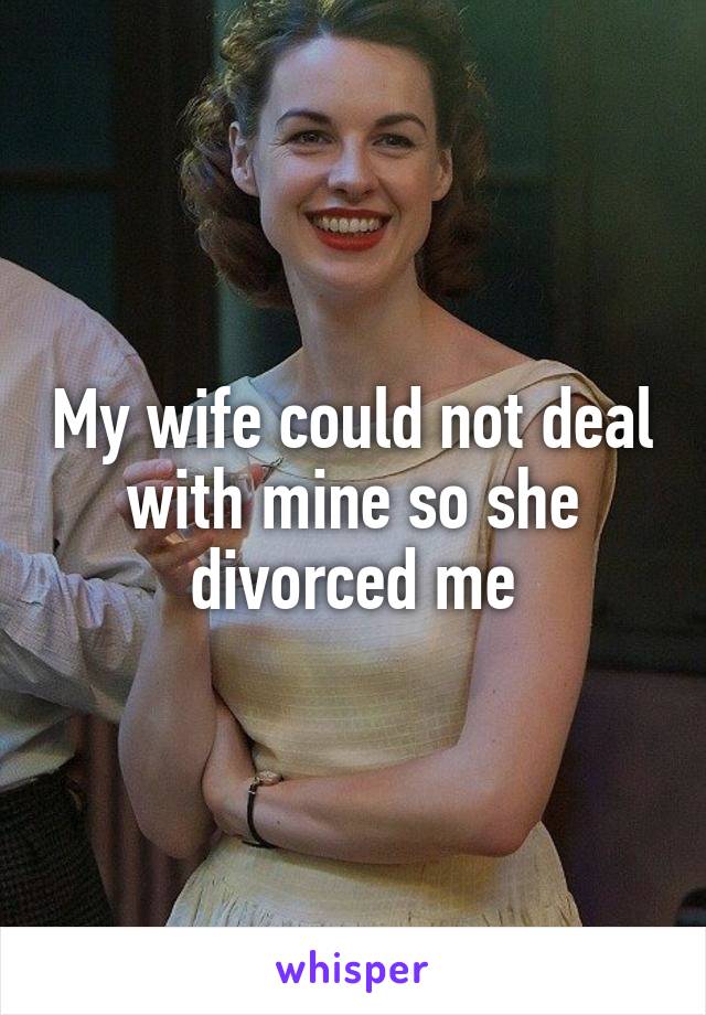 My wife could not deal with mine so she divorced me