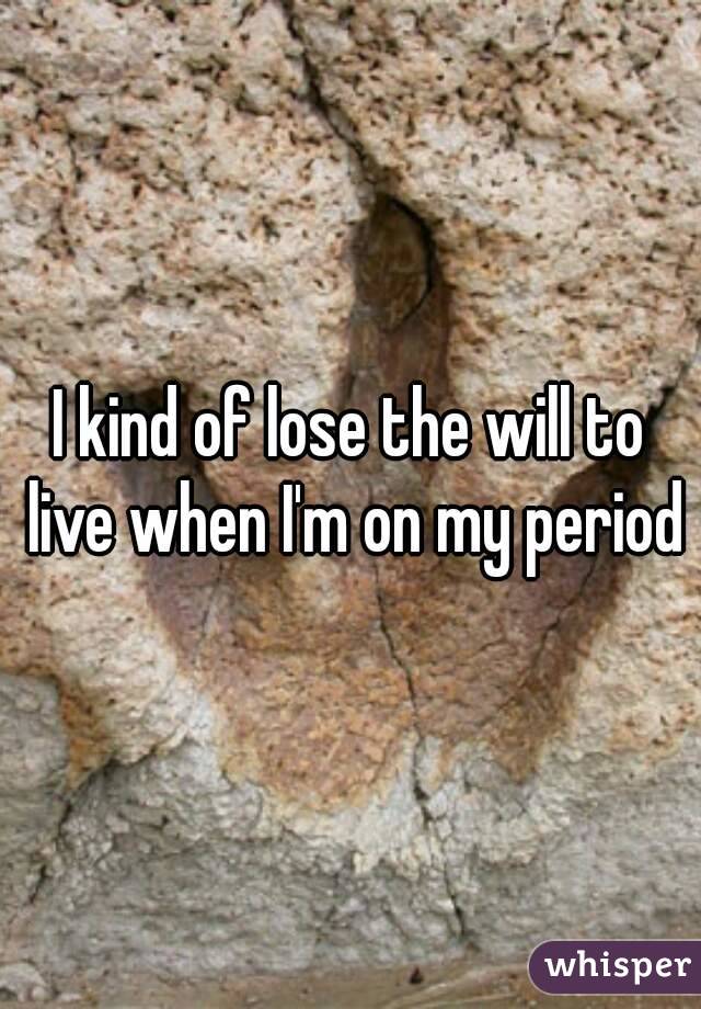 I kind of lose the will to live when I'm on my period