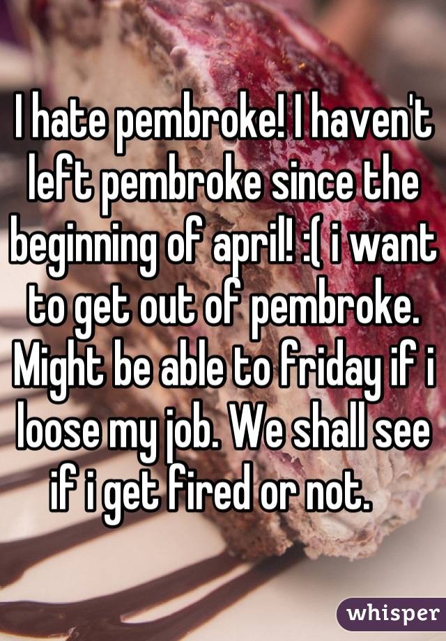 I hate pembroke! I haven't left pembroke since the beginning of april! :( i want to get out of pembroke. Might be able to friday if i loose my job. We shall see if i get fired or not.   