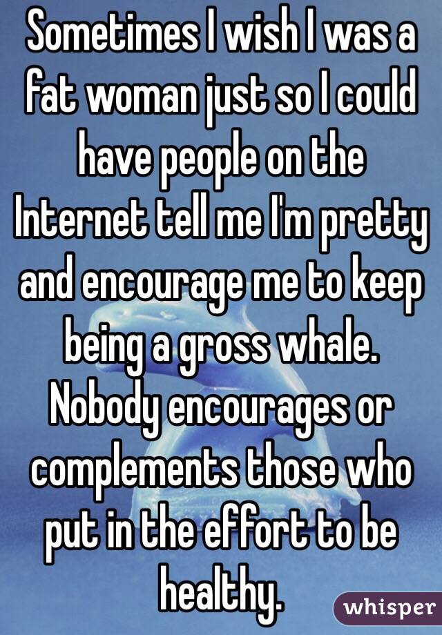 Sometimes I wish I was a fat woman just so I could have people on the Internet tell me I'm pretty and encourage me to keep being a gross whale. Nobody encourages or complements those who put in the effort to be healthy.