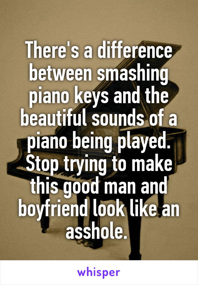 There's a difference between smashing piano keys and the beautiful sounds of a piano being played. Stop trying to make this good man and boyfriend look like an asshole. 