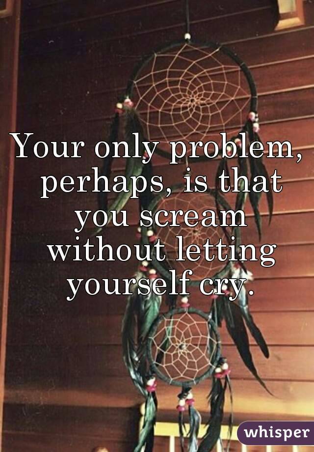 Your only problem, perhaps, is that you scream without letting yourself cry.