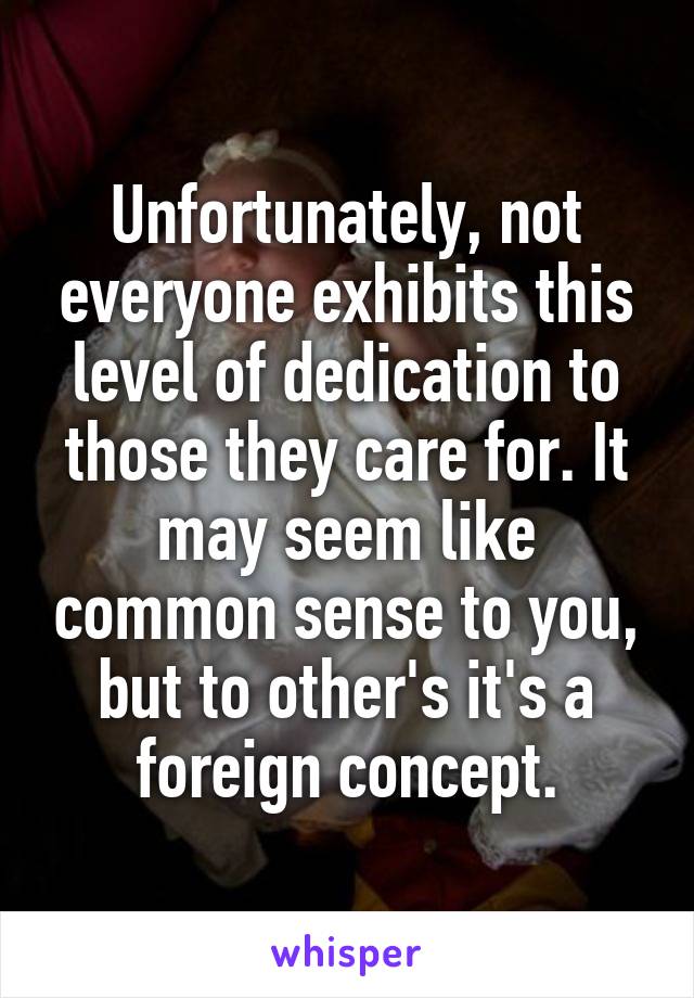 Unfortunately, not everyone exhibits this level of dedication to those they care for. It may seem like common sense to you, but to other's it's a foreign concept.