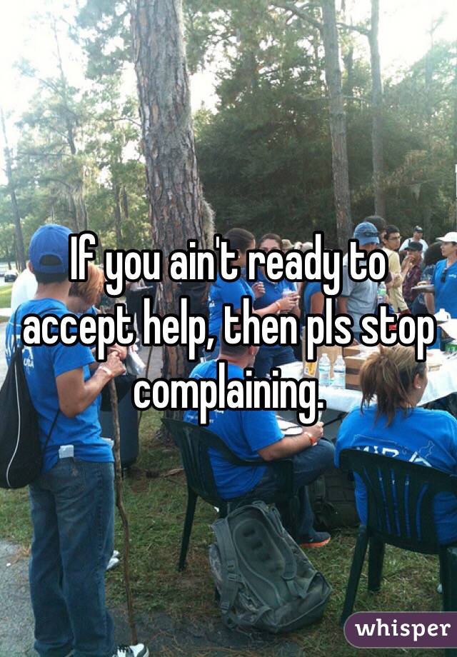 If you ain't ready to accept help, then pls stop complaining. 