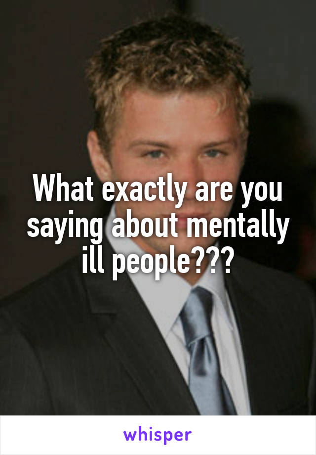 What exactly are you saying about mentally ill people???