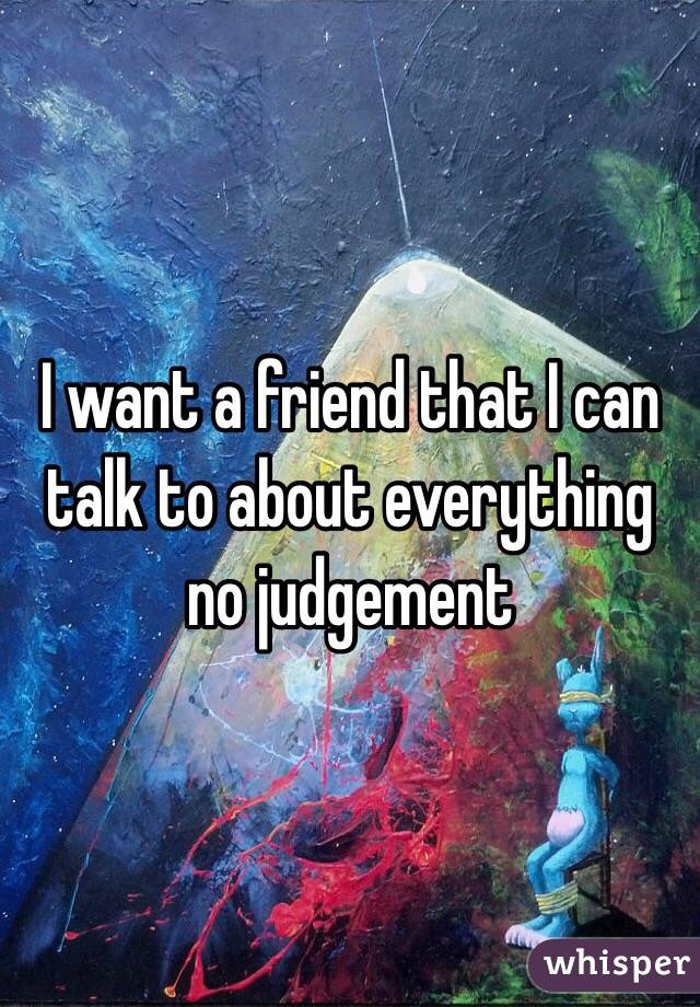 I want a friend that I can talk to about everything no judgement 