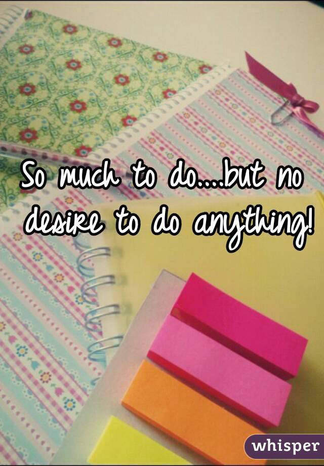 So much to do....but no desire to do anything! 