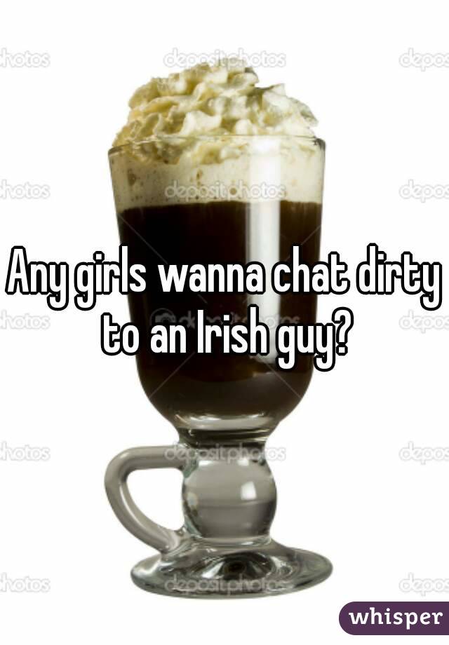 Any girls wanna chat dirty to an Irish guy?
