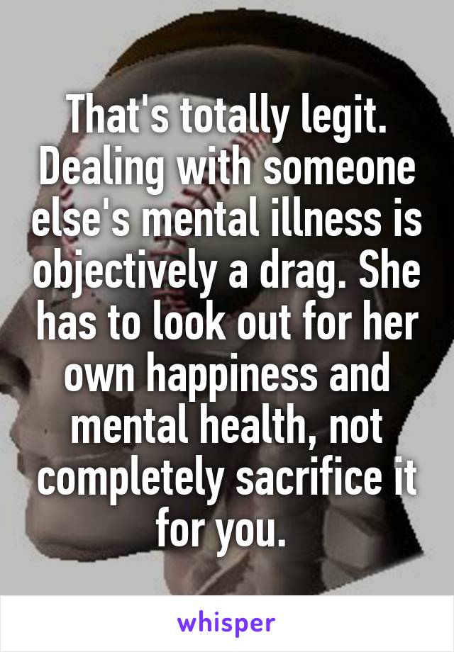 That's totally legit. Dealing with someone else's mental illness is objectively a drag. She has to look out for her own happiness and mental health, not completely sacrifice it for you. 