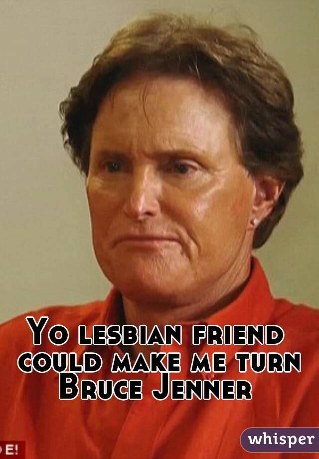 Yo lesbian friend could make me turn Bruce Jenner 