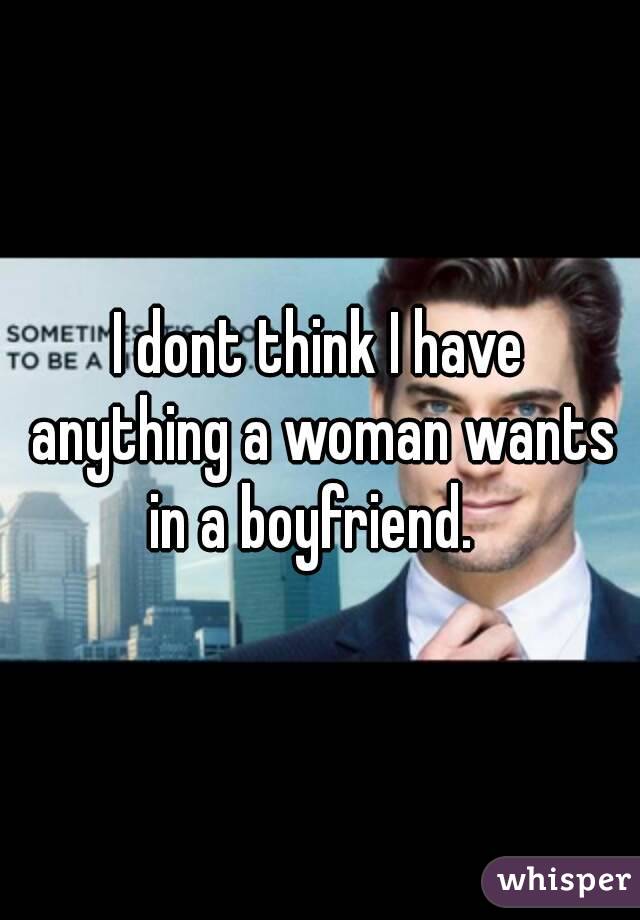 I dont think I have anything a woman wants in a boyfriend.  