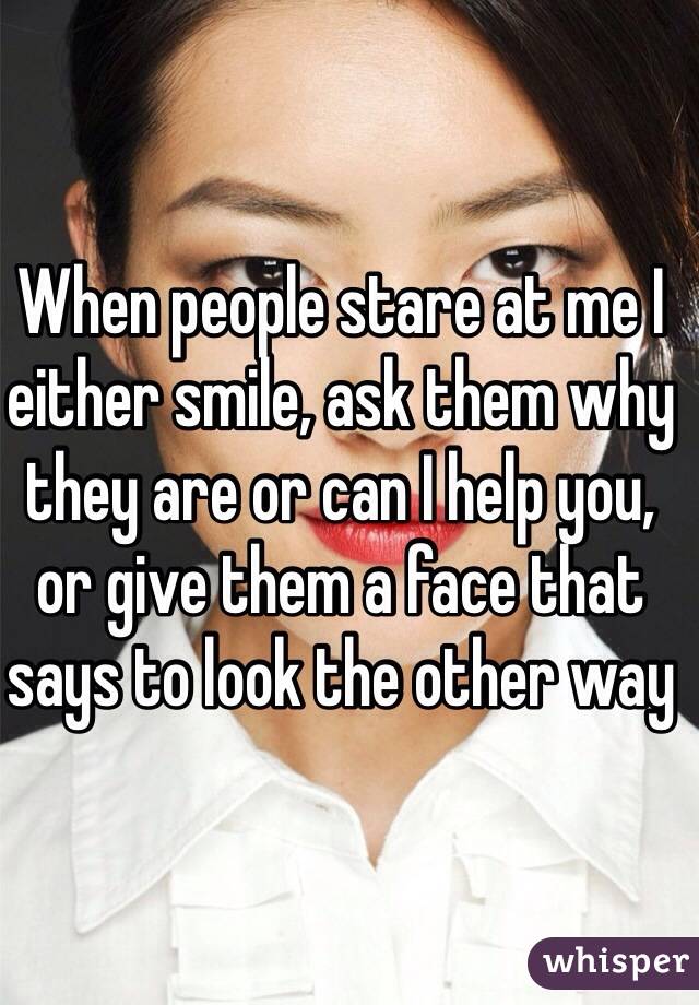 When people stare at me I either smile, ask them why they are or can I help you, or give them a face that says to look the other way 