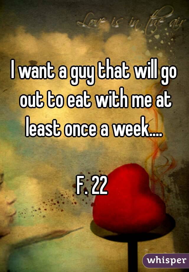I want a guy that will go out to eat with me at least once a week.... 

F. 22 