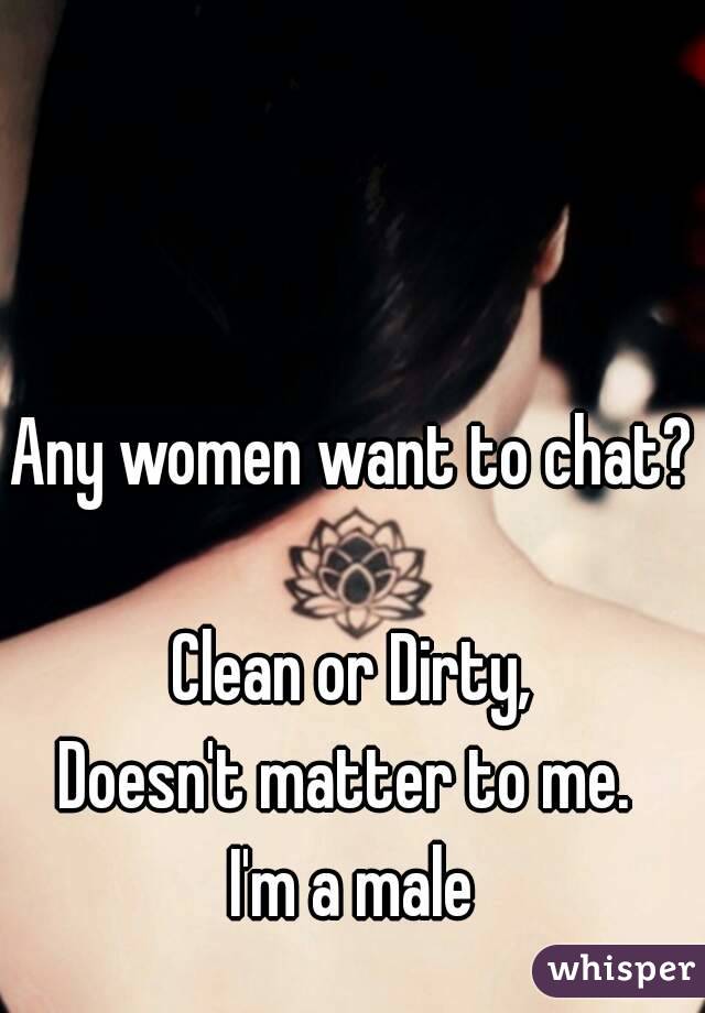 Any women want to chat? 
Clean or Dirty,
Doesn't matter to me. 
I'm a male
