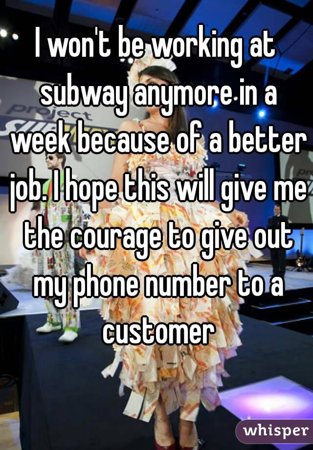 I won't be working at subway anymore in a week because of a better job. I hope this will give me the courage to give out my phone number to a customer