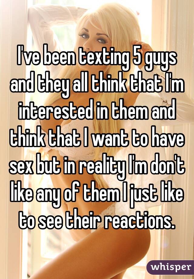 I've been texting 5 guys and they all think that I'm interested in them and think that I want to have sex but in reality I'm don't like any of them I just like to see their reactions. 