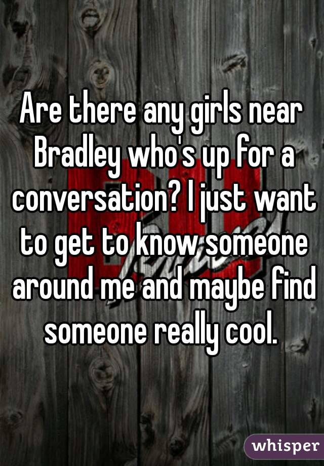 Are there any girls near Bradley who's up for a conversation? I just want to get to know someone around me and maybe find someone really cool. 