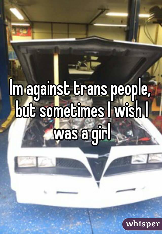 Im against trans people, but sometimes I wish I was a girl