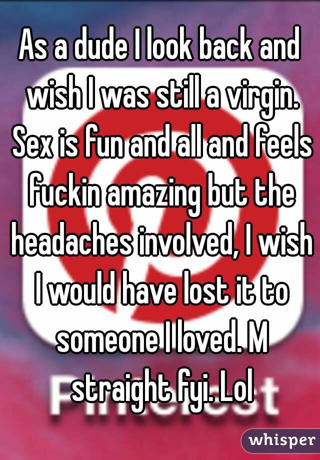 As a dude I look back and wish I was still a virgin. Sex is fun and all and feels fuckin amazing but the headaches involved, I wish I would have lost it to someone I loved. M straight fyi. Lol