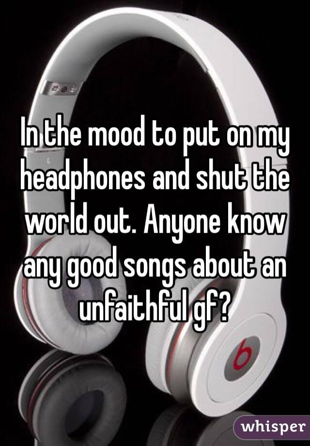 In the mood to put on my headphones and shut the world out. Anyone know any good songs about an unfaithful gf?