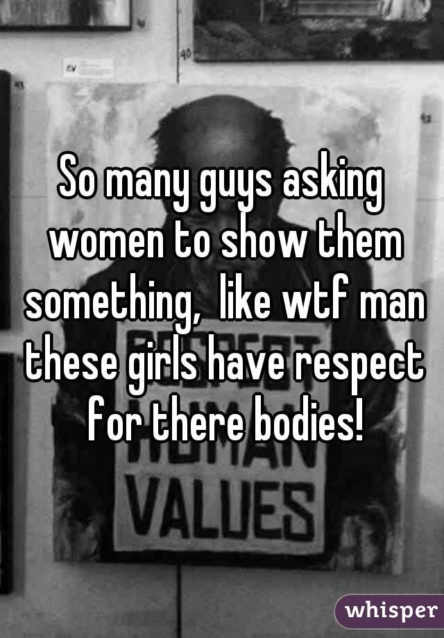 So many guys asking women to show them something,  like wtf man these girls have respect for there bodies!
