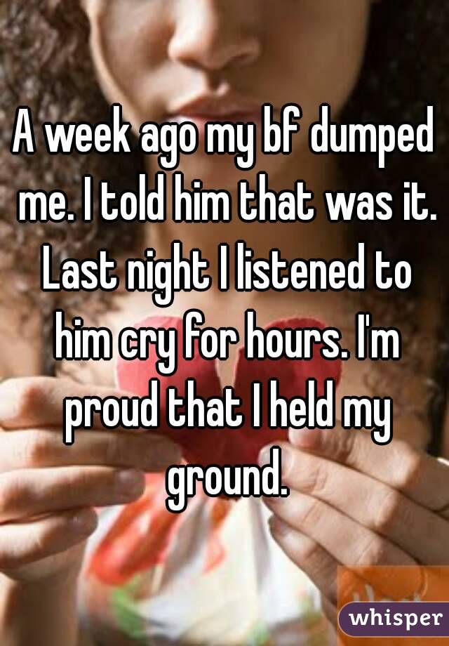 A week ago my bf dumped me. I told him that was it. Last night I listened to him cry for hours. I'm proud that I held my ground.