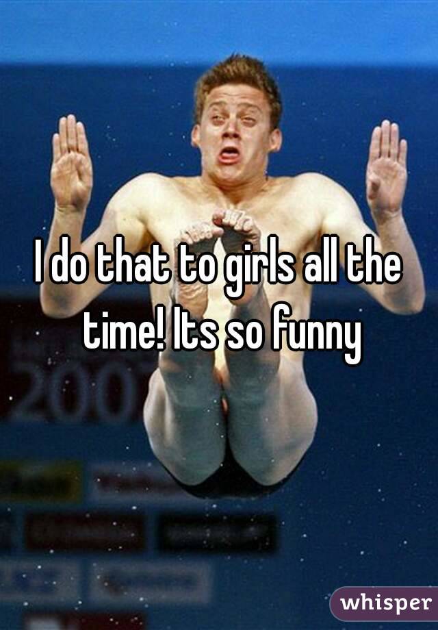 I do that to girls all the time! Its so funny