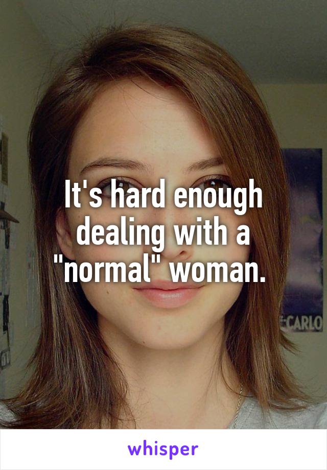 It's hard enough dealing with a "normal" woman. 