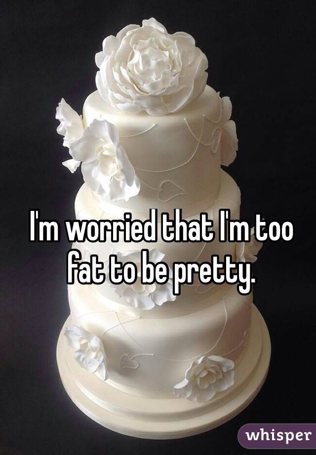 I'm worried that I'm too fat to be pretty.
