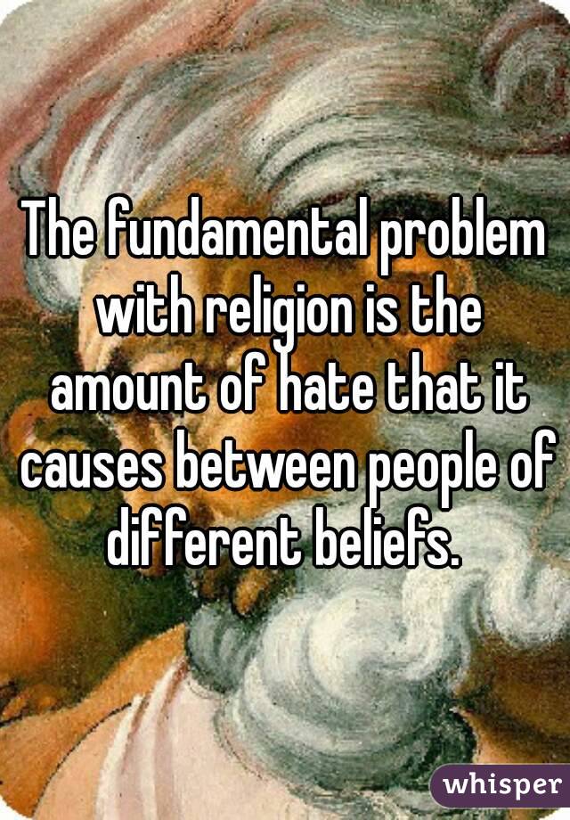 The fundamental problem with religion is the amount of hate that it causes between people of different beliefs. 
