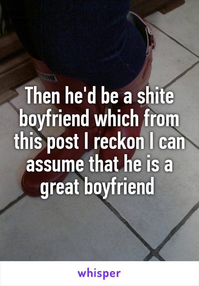 Then he'd be a shite boyfriend which from this post I reckon I can assume that he is a great boyfriend 