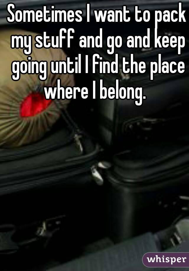 Sometimes I want to pack my stuff and go and keep going until I find the place where I belong.  