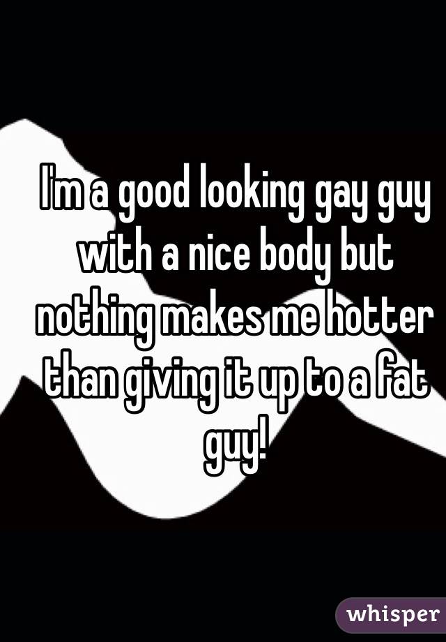 I'm a good looking gay guy with a nice body but nothing makes me hotter than giving it up to a fat guy!