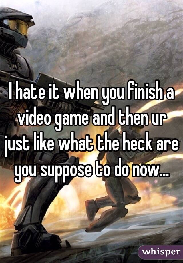 I hate it when you finish a video game and then ur just like what the heck are you suppose to do now...