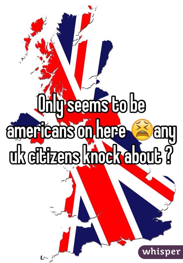Only seems to be americans on here 😫any uk citizens knock about ?