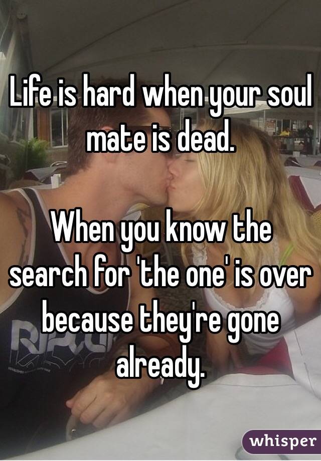 Life is hard when your soul mate is dead.

When you know the search for 'the one' is over because they're gone already.