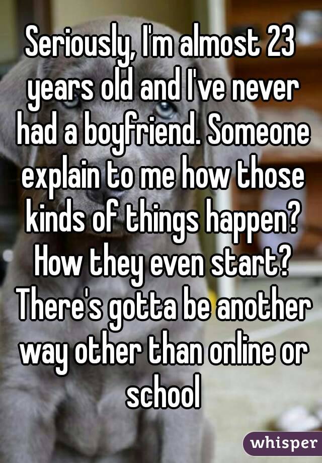 Seriously, I'm almost 23 years old and I've never had a boyfriend. Someone explain to me how those kinds of things happen? How they even start? There's gotta be another way other than online or school