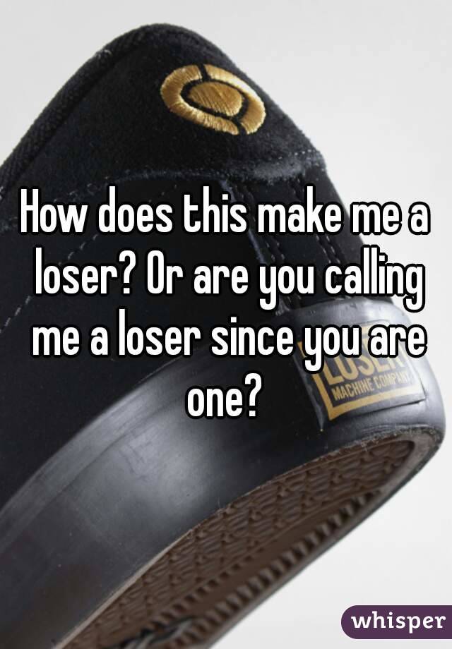 How does this make me a loser? Or are you calling me a loser since you are one? 